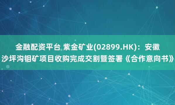 金融配资平台 紫金矿业(02899.HK)：安徽沙坪沟钼矿项目收购完成交割暨签署《合作意向书》