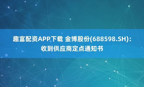 趣富配资APP下载 金博股份(688598.SH)：收到供应商定点通知书