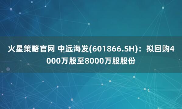 火星策略官网 中远海发(601866.SH)：拟回购4000万股至8000万股股份