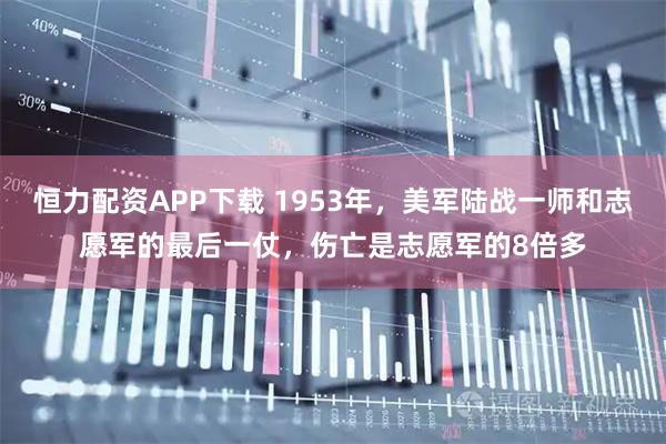 恒力配资APP下载 1953年，美军陆战一师和志愿军的最后一仗，伤亡是志愿军的8倍多