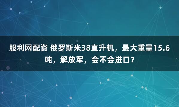 股利网配资 俄罗斯米38直升机，最大重量15.6吨，解放军，会不会进口？