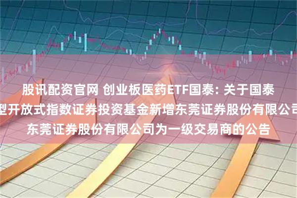 股讯配资官网 创业板医药ETF国泰: 关于国泰创业板医药卫生交易型开放式指数证券投资基金新增东莞证券股份有限公司为一级交易商的公告
