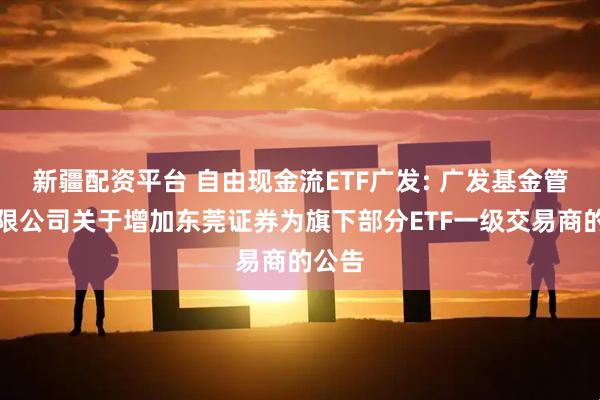 新疆配资平台 自由现金流ETF广发: 广发基金管理有限公司关于增加东莞证券为旗下部分ETF一级交易商的公告