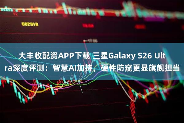 大丰收配资APP下载 三星Galaxy S26 Ultra深度评测：智慧AI加持，硬件防窥更显旗舰担当