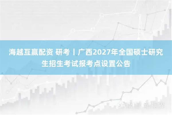 海越互赢配资 研考丨广西2027年全国硕士研究生招生考试报考点设置公告